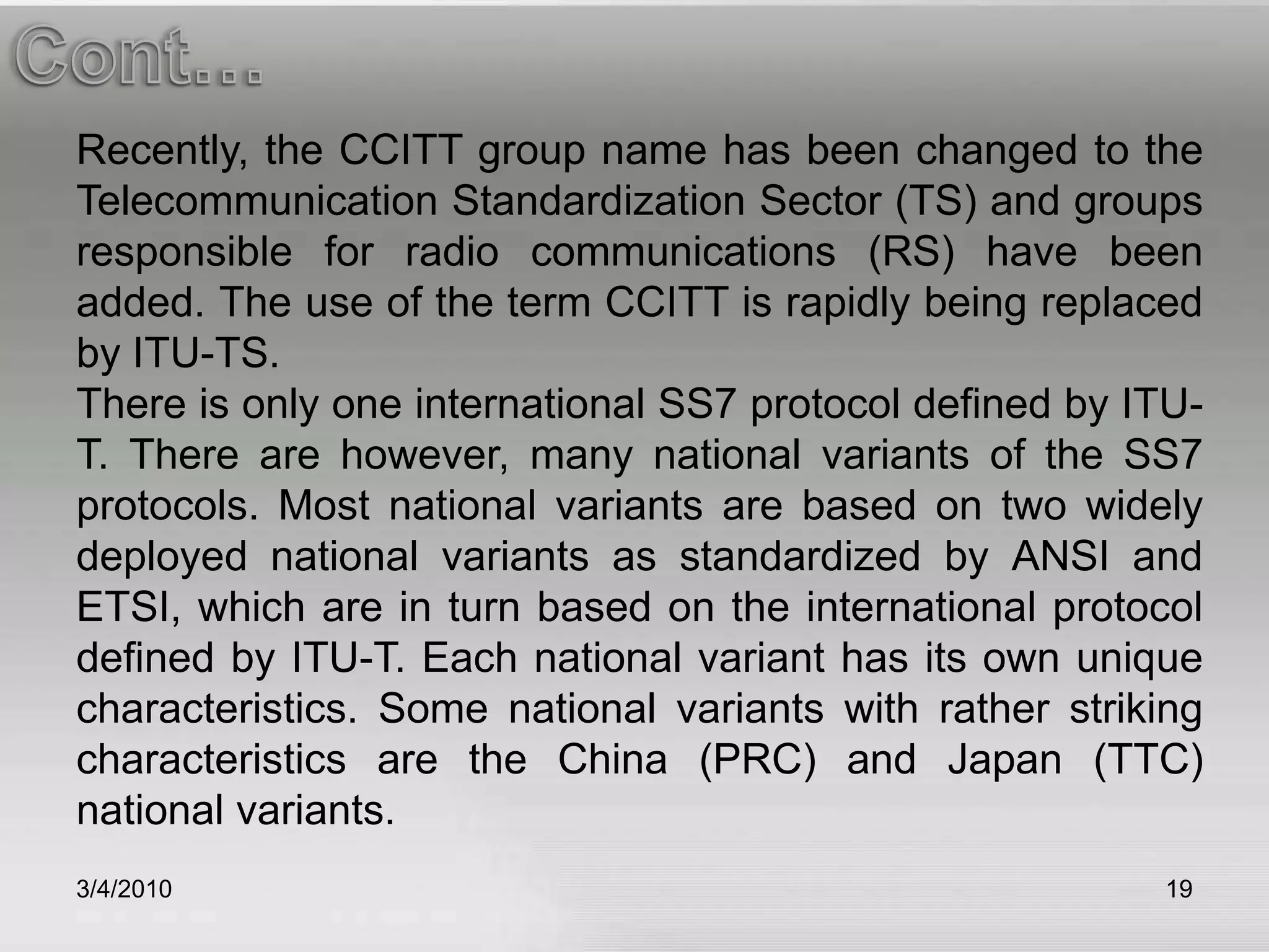 3/5/201019Cont…Recently, the CCITT group name has been changed to the Telecommunication Standardization Sector (TS) and groups responsible for radio communications (RS) have been added. The use of the term CCITT is rapidly being replaced by ITU-TS.There is only one international SS7 protocol defined by ITU-T. There are however, many national variants of the SS7 protocols. Most national variants are based on two widely deployed national variants as standardized by ANSI and ETSI, which are in turn based on the international protocol defined by ITU-T. Each national variant has its own unique characteristics. Some national variants with rather striking characteristics are the China (PRC) and Japan (TTC) national variants.