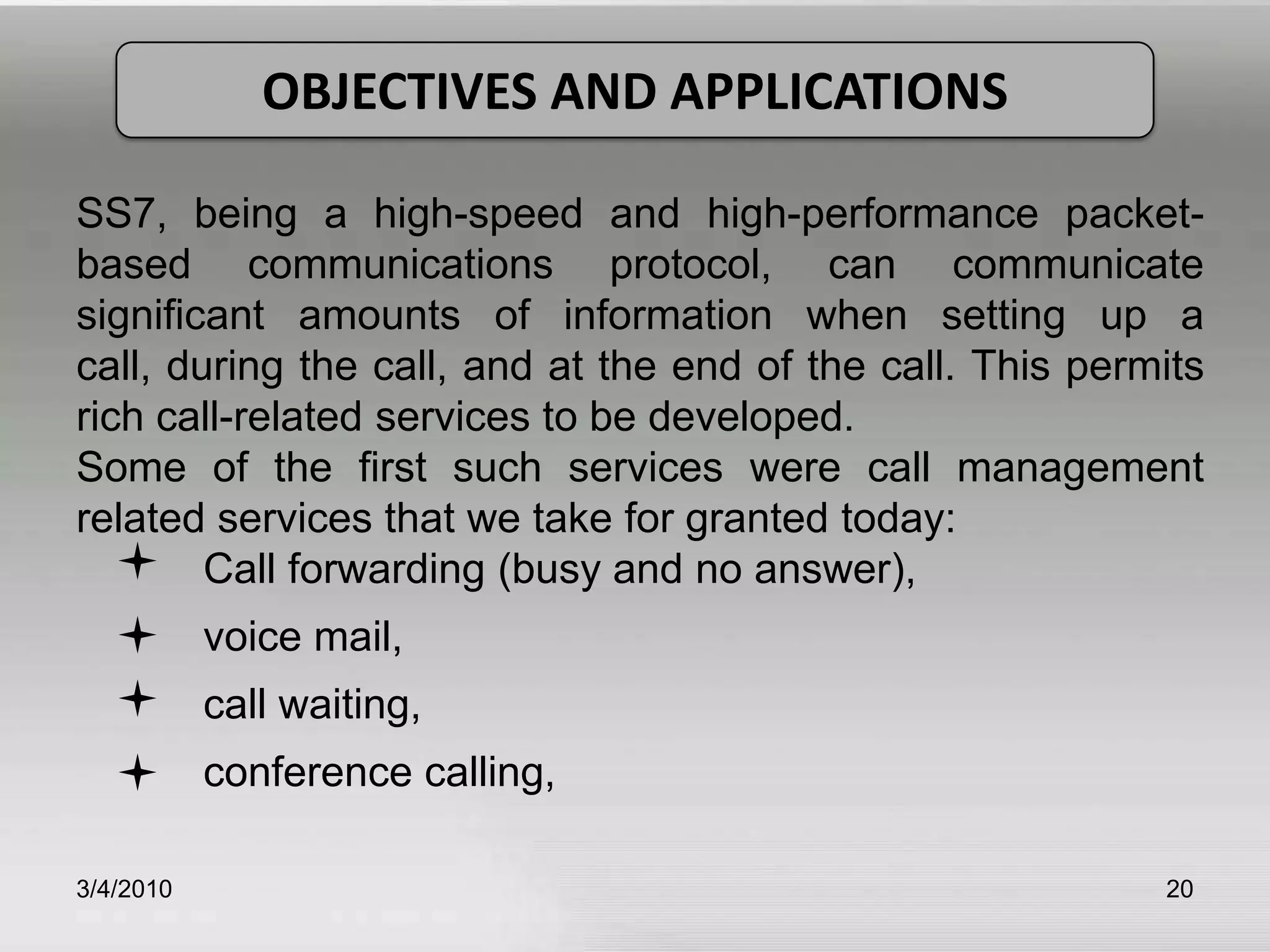 3/5/201020OBJECTIVES AND APPLICATIONSSS7, being a high-speed and high-performance packet-based communications protocol, can communicate significant amounts of information when setting up a call, during the call, and at the end of the call. This permits rich call-related services to be developed.Some of the first such services were call management related services that we take for granted today:	Call forwarding (busy and no answer),	voice mail, 	call waiting, 	conference calling, 