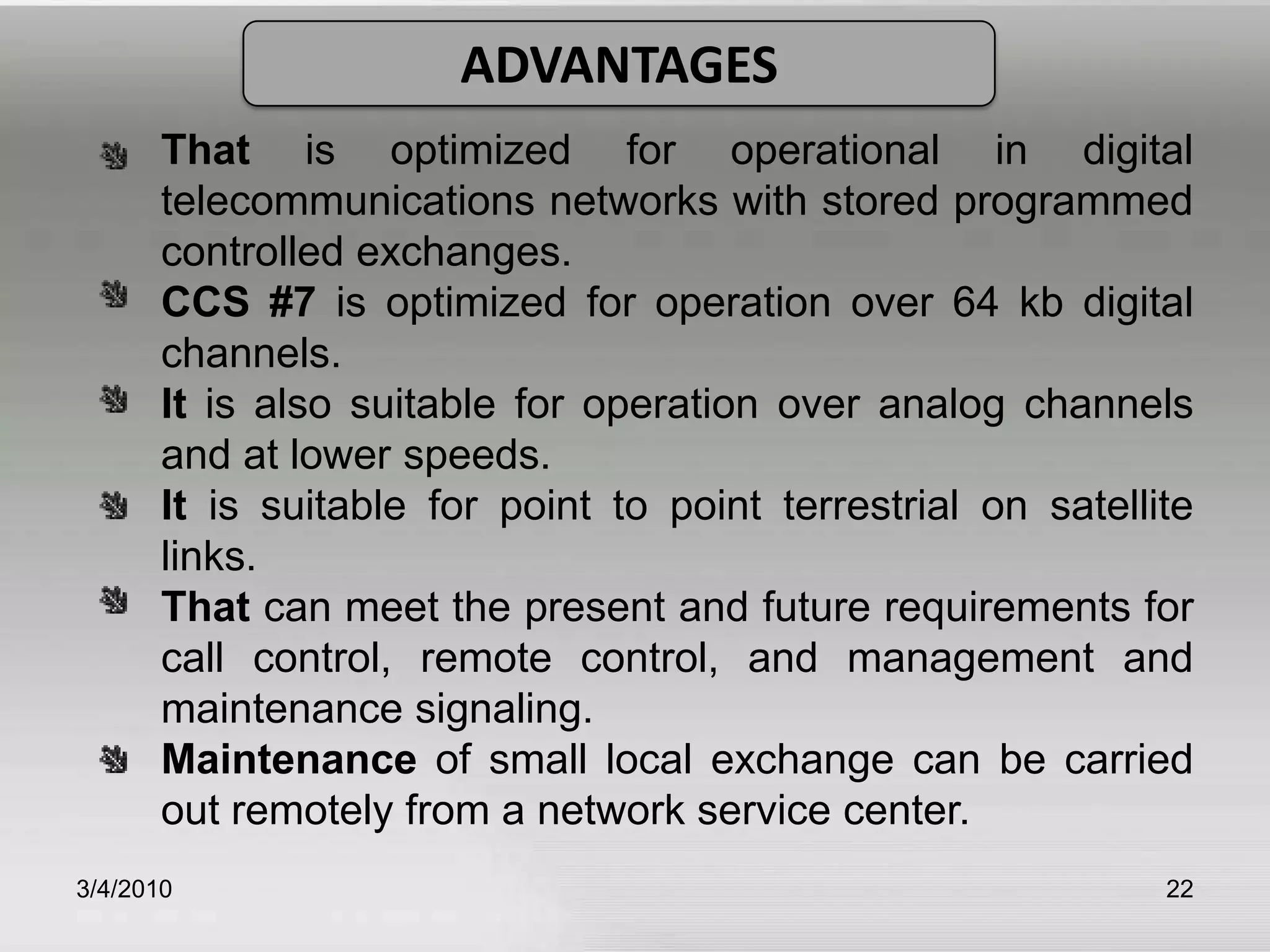 3/5/201022ADVANTAGESThat is optimized for operational in digital 	telecommunications networks with stored programmed 	controlled exchanges.CCS #7 is optimized for operation over 64 kb digital 	channels.It is also suitable for operation over analog channels 	and at lower speeds.It is suitable for point to point terrestrial on satellite 	links. That can meet the present and future requirements for 	call control, remote control, and management and 	maintenance signaling.Maintenance of small local exchange can be carried 	out remotely from a network service center. 