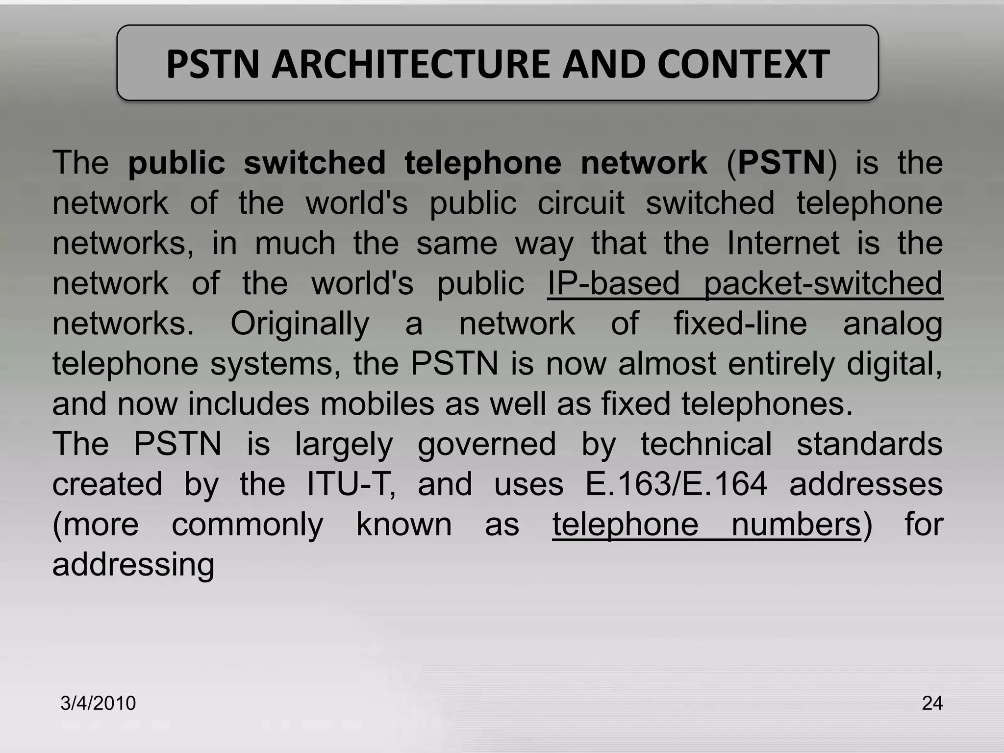 3/5/201024PSTN ARCHITECTURE AND CONTEXTThe public switched telephone network (PSTN) is the network of the world's public circuit switched telephone networks, in much the same way that the Internet is the network of the world's public IP-based packet-switched  networks. Originally a network of fixed-line analog telephone systems, the PSTN is now almost entirely digital, and now includes mobiles as well as fixed telephones.The PSTN is largely governed by technical standards created by the ITU-T, and uses E.163/E.164 addresses (more commonly known as telephone numbers) for addressing