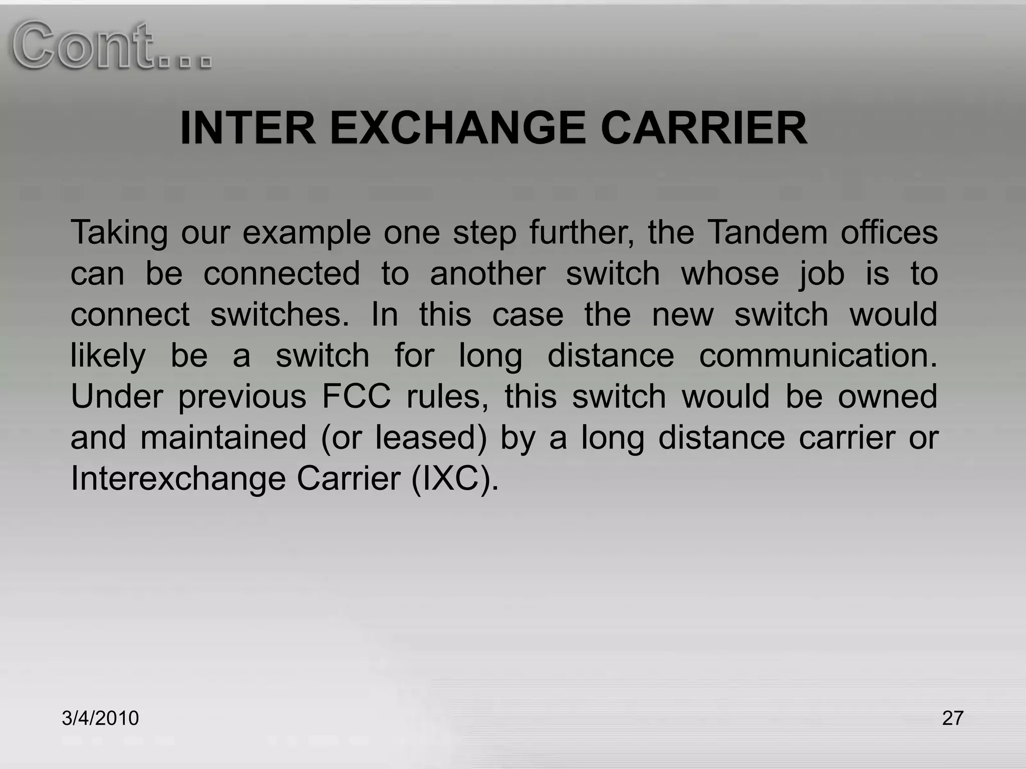 3/5/201027Cont…INTER EXCHANGE CARRIERTaking our example one step further, the Tandem offices can be connected to another switch whose job is to connect switches. In this case the new switch would likely be a switch for long distance communication. Under previous FCC rules, this switch would be owned and maintained (or leased) by a long distance carrier or Interexchange Carrier (IXC).