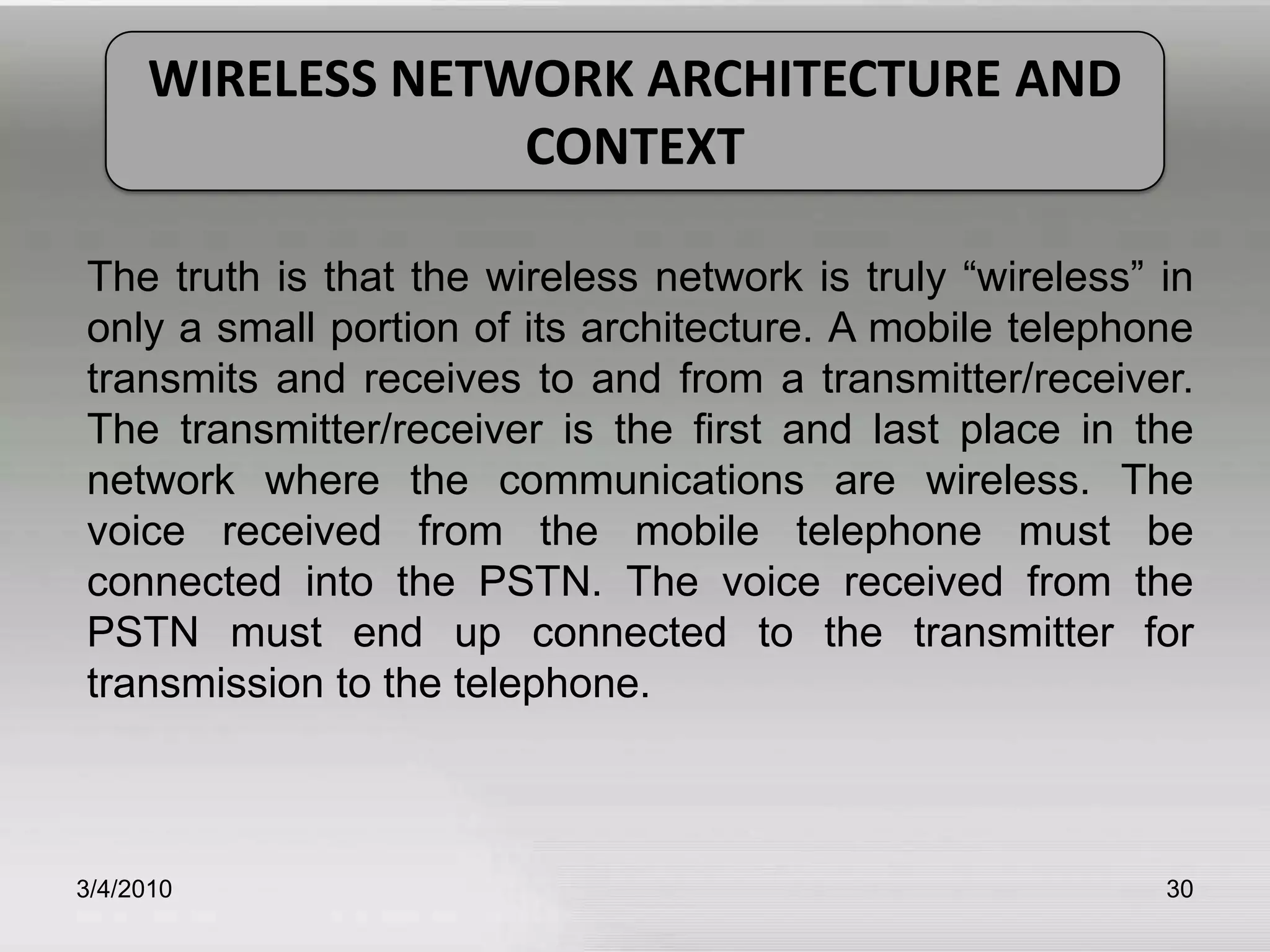 3/5/201030WIRELESS NETWORK ARCHITECTURE AND CONTEXTThe truth is that the wireless network is truly “wireless” in only a small portion of its architecture. A mobile telephone transmits and receives to and from a transmitter/receiver. The transmitter/receiver is the first and last place in the network where the communications are wireless. The voice received from the mobile telephone must be connected into the PSTN. The voice received from the PSTN must end up connected to the transmitter for transmission to the telephone.