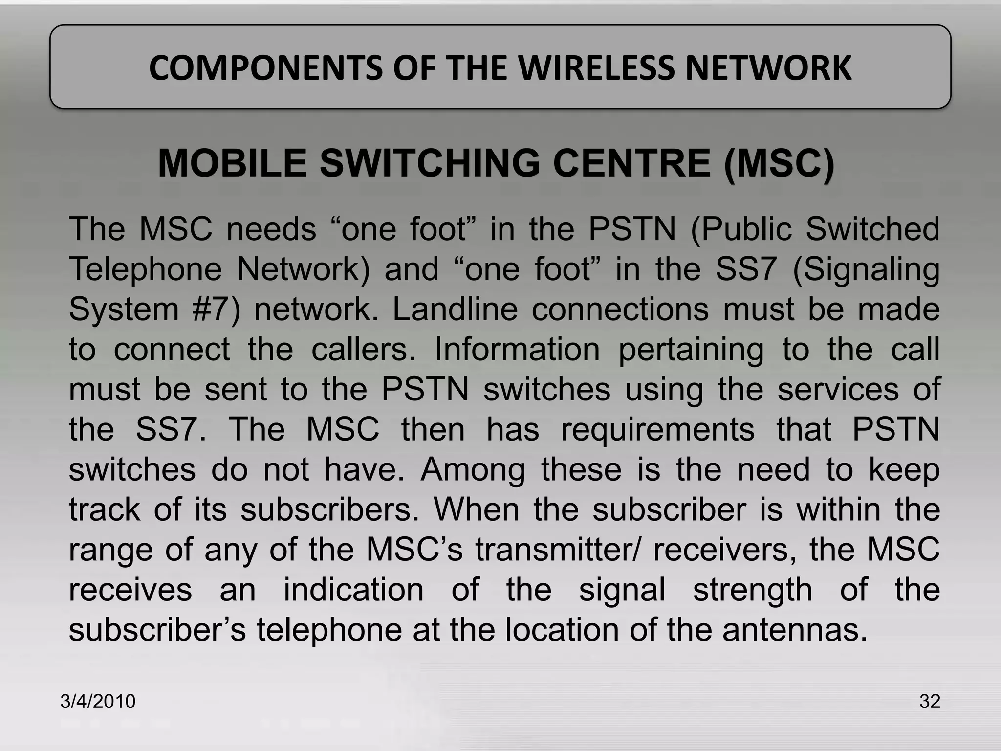 3/5/201032COMPONENTS OF THE WIRELESS NETWORKMOBILE SWITCHING CENTRE (MSC)The MSC needs “one foot” in the PSTN (Public Switched Telephone Network) and “one foot” in the SS7 (Signaling System #7) network. Landline connections must be made to connect the callers. Information pertaining to the call must be sent to the PSTN switches using the services of the SS7. The MSC then has requirements that PSTN switches do not have. Among these is the need to keep track of its subscribers. When the subscriber is within the range of any of the MSC’s transmitter/ receivers, the MSC receives an indication of the signal strength of the subscriber’s telephone at the location of the antennas.