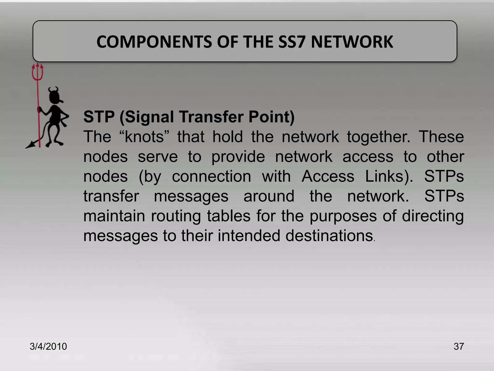 3/5/201037COMPONENTS OF THE SS7 NETWORKSTP (Signal Transfer Point)The “knots” that hold the network together. These nodes serve to provide network access to other nodes (by connection with Access Links). STPs transfer messages around the network. STPs maintain routing tables for the purposes of directing messages to their intended destinations.