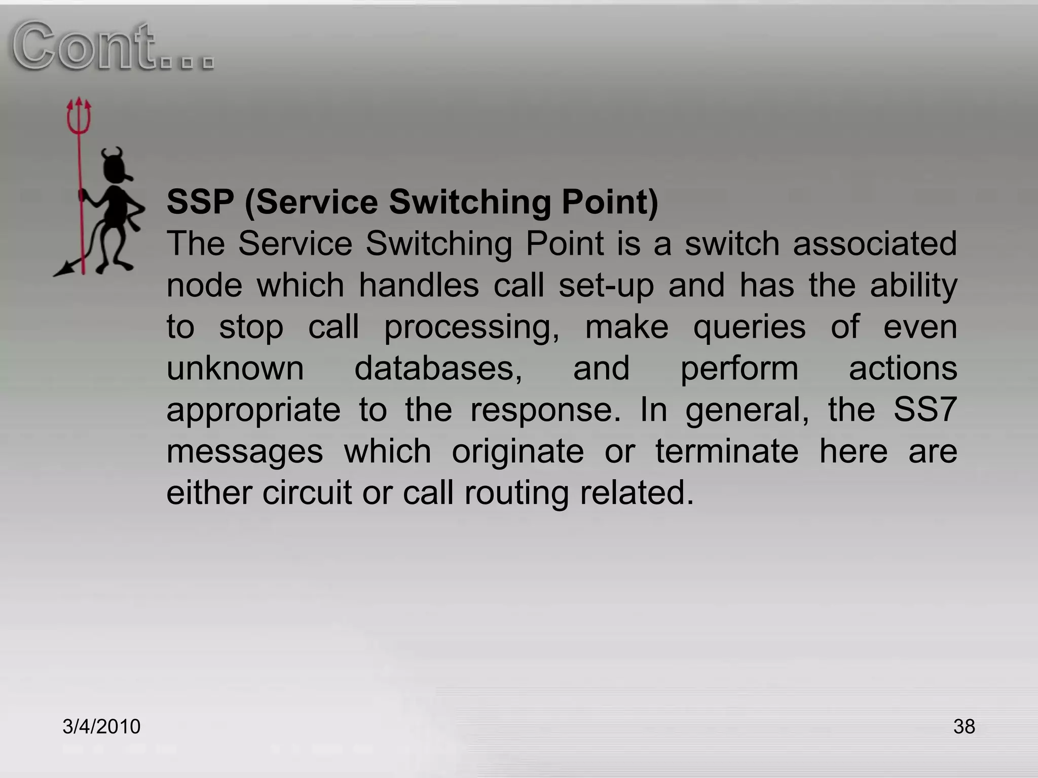 3/5/201038Cont…SSP (Service Switching Point)The Service Switching Point is a switch associated node which handles call set-up and has the ability to stop call processing, make queries of even unknown databases, and perform actions appropriate to the response. In general, the SS7 messages which originate or terminate here are either circuit or call routing related.