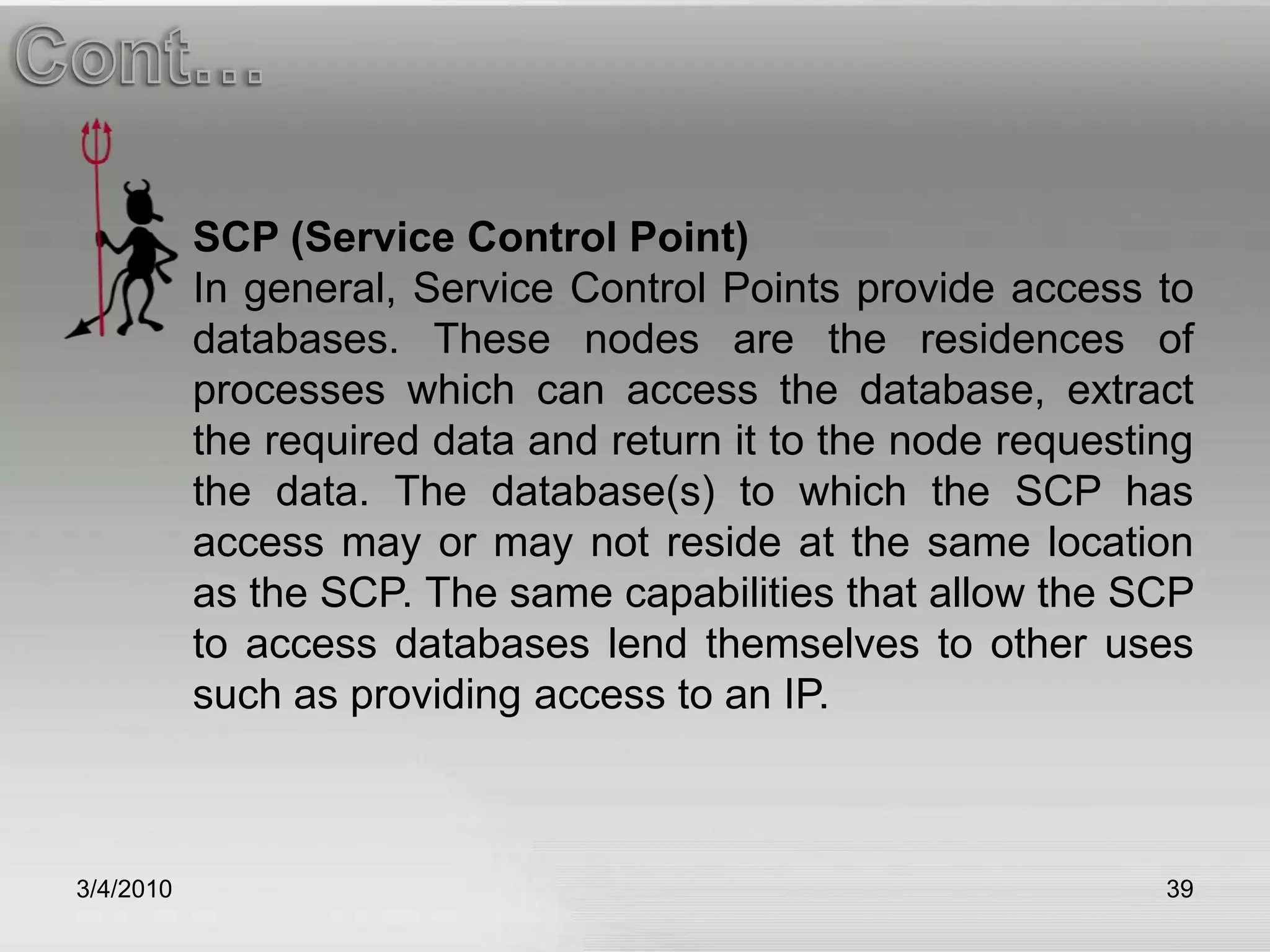 3/5/201039Cont…SCP (Service Control Point)In general, Service Control Points provide access to databases. These nodes are the residences of processes which can access the database, extract the required data and return it to the node requesting the data. The database(s) to which the SCP has access may or may not reside at the same location as the SCP. The same capabilities that allow the SCP to access databases lend themselves to other uses such as providing access to an IP.