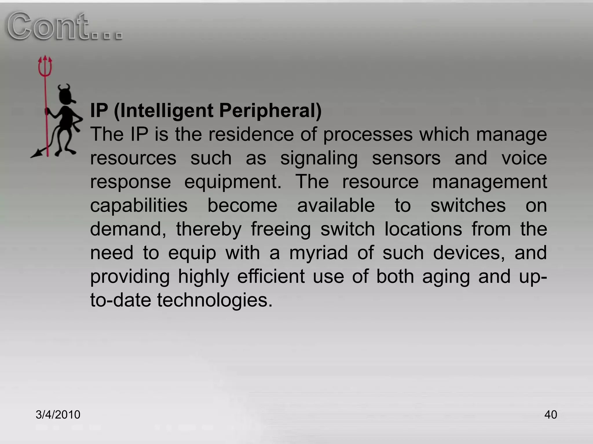 3/5/201040Cont…IP (Intelligent Peripheral)The IP is the residence of processes which manage resources such as signaling sensors and voice response equipment. The resource management capabilities become available to switches on demand, thereby freeing switch locations from the need to equip with a myriad of such devices, and providing highly efficient use of both aging and up-to-date technologies.