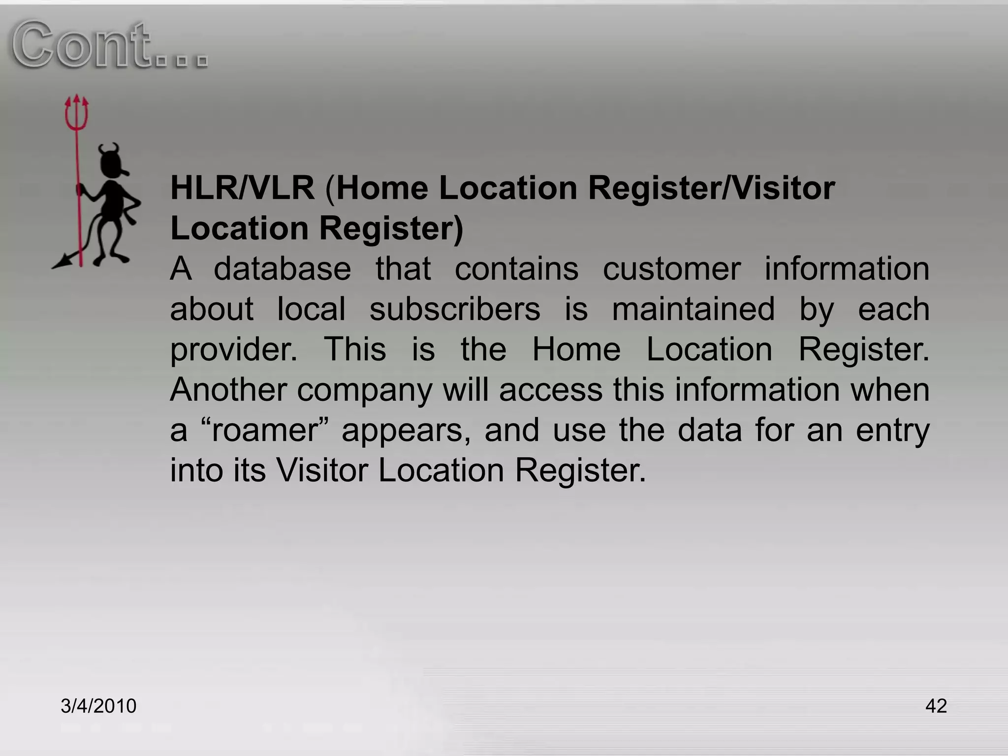 3/5/201042Cont…HLR/VLR (Home Location Register/Visitor Location Register)A database that contains customer information about local subscribers is maintained by each provider. This is the Home Location Register. Another company will access this information when a “roamer” appears, and use the data for an entry into its Visitor Location Register.