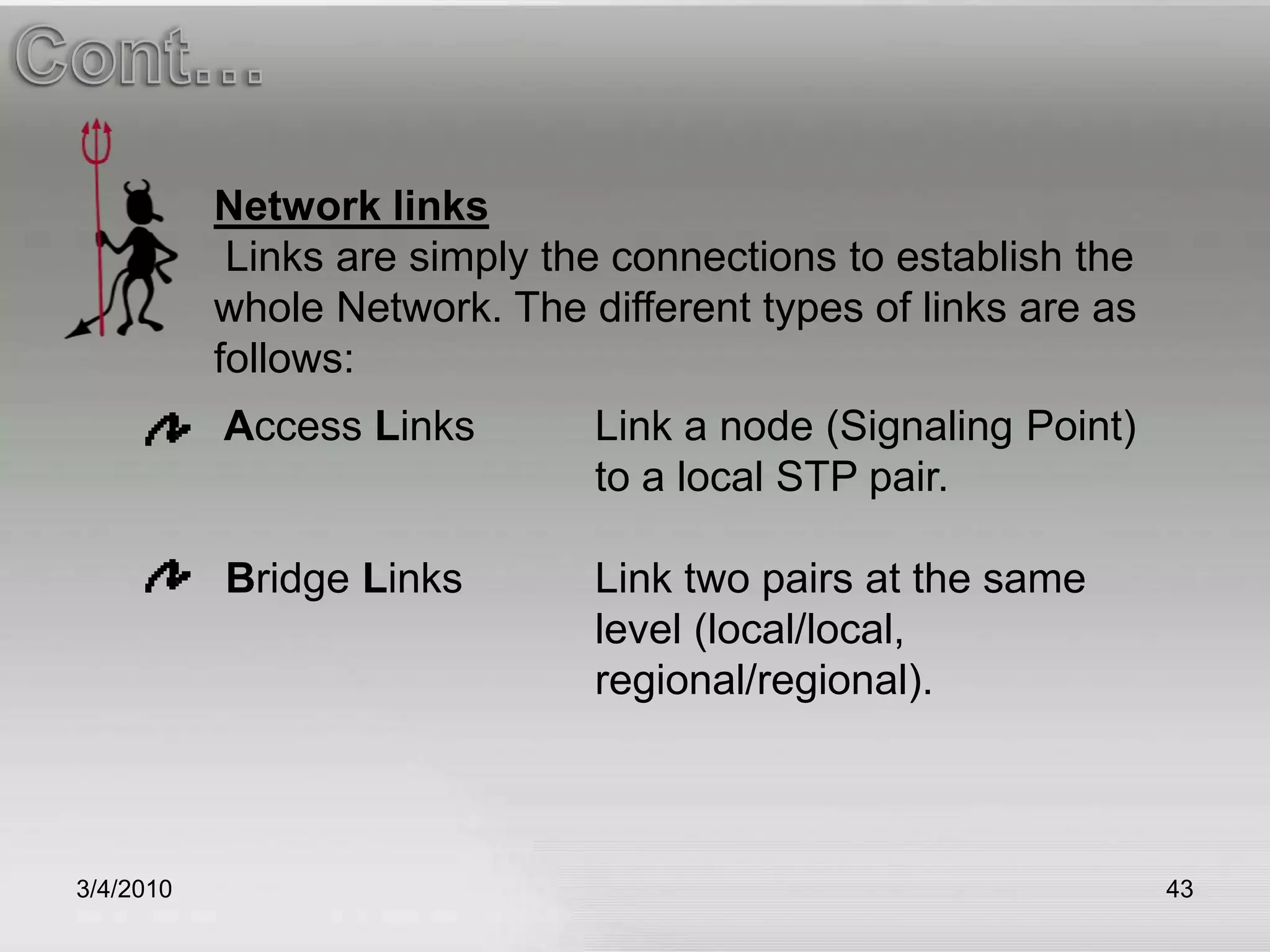 3/5/201043Cont…Network links  Links are simply the connections to establish the whole Network. The different types of links are as follows: Access LinksLink a node (Signaling Point) 			to a local STP pair.  Bridge Links 	Link two pairs at the same 				level (local/local,					regional/regional). 