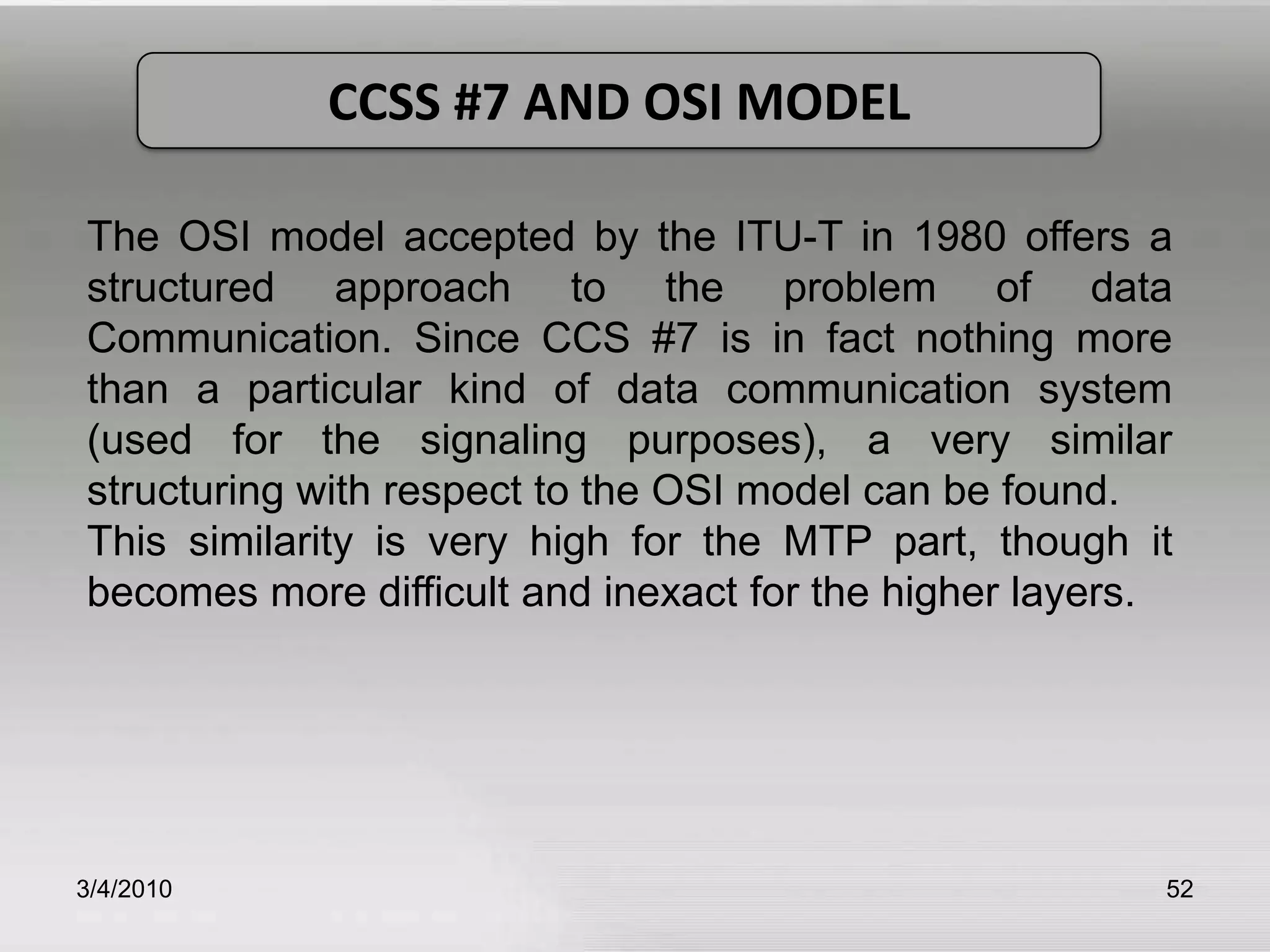 3/5/201052CCSS #7 AND OSI MODELThe OSI model accepted by the ITU-T in 1980 offers a structured approach to the problem of data Communication. Since CCS #7 is in fact nothing more than a particular kind of data communication system (used for the signaling purposes), a very similar structuring with respect to the OSI model can be found.  This similarity is very high for the MTP part, though it becomes more difficult and inexact for the higher layers. 