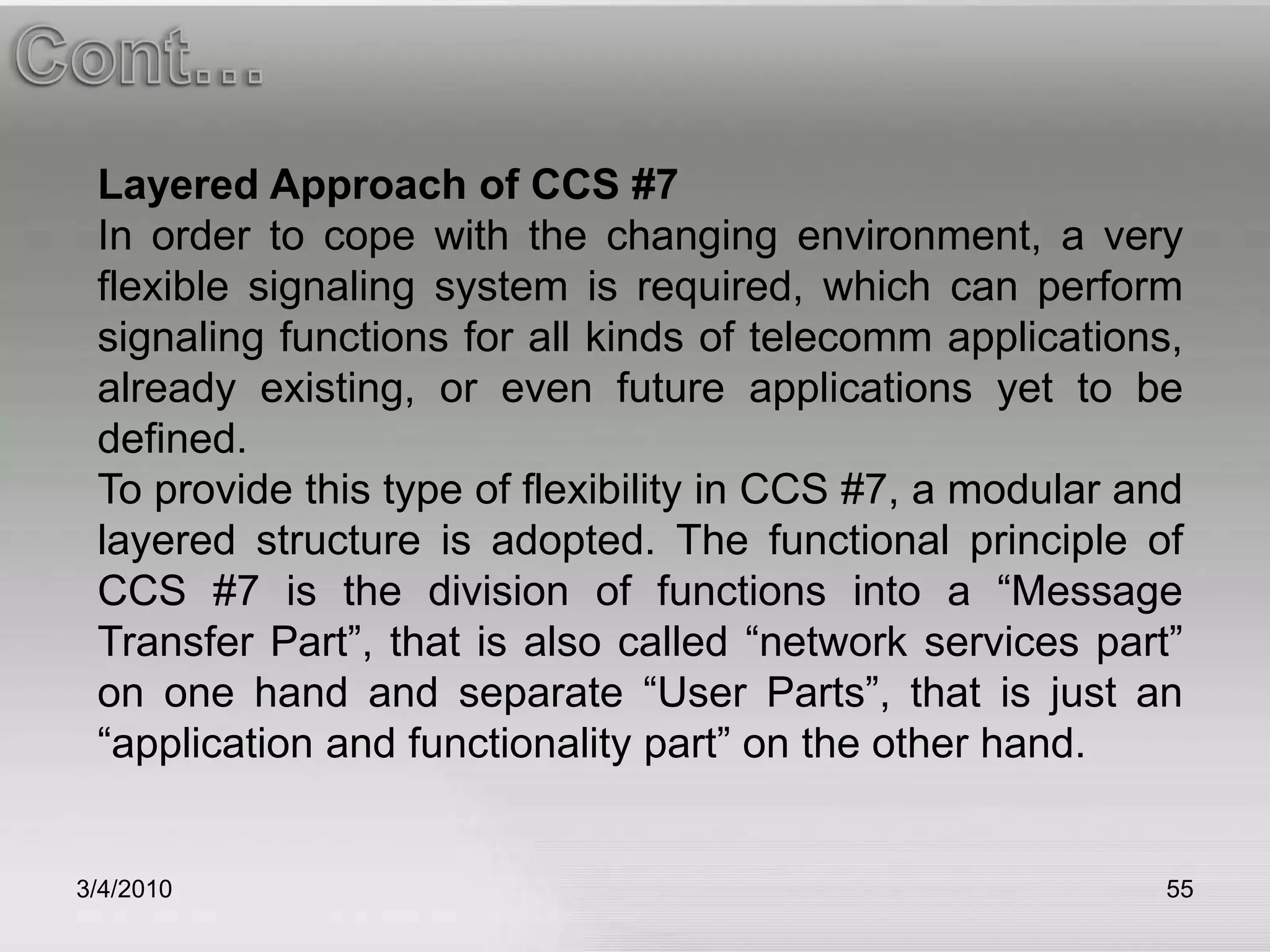 3/5/201055Cont…Layered Approach of CCS #7In order to cope with the changing environment, a very flexible signaling system is required, which can perform signaling functions for all kinds of telecomm applications, already existing, or even future applications yet to be defined. To provide this type of flexibility in CCS #7, a modular and layered structure is adopted. The functional principle of CCS #7 is the division of functions into a “Message Transfer Part”, that is also called “network services part” on one hand and separate “User Parts”, that is just an “application and functionality part” on the other hand.