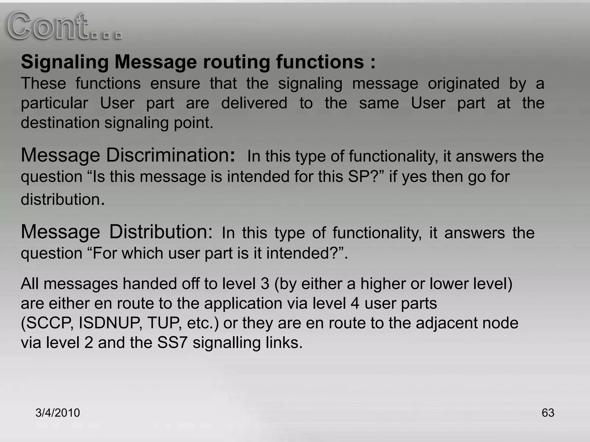 3/5/2010MTP-LEVEL 2 (DATA LINK LAYER)This is a busy MTP part. It monitors the links and reports on their status. It checks messages to ensure their integrity (both incoming and outgoing). It discards bad messages and requests copies of discarded messages. It tests links before allowing their use. MTP2 provides error detection and sequence checking, and retransmits unacknowledged messages. MTP2 uses packets called signal units to transmit SS7 messages. While MTP-1 will transmit the messages from exchange to exchange. MTP-2 provides reliable transfer of signaling messages between 2 directly connected SP’s. it makes sure that the message is free of errors and that no information will lost during transmission. 59