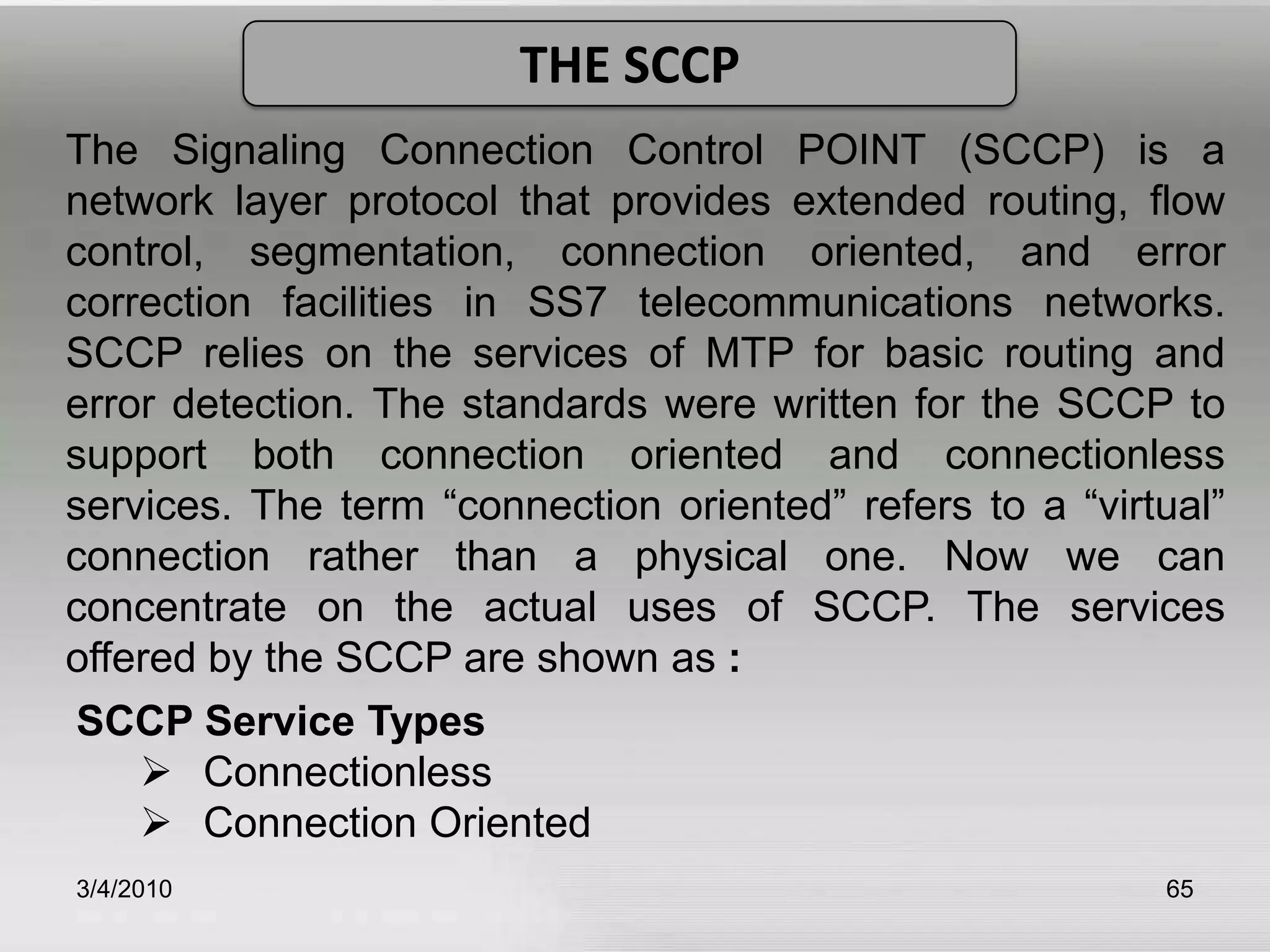 3/5/201061Cont…Signal Unit Error MonitoringIt provides two types of monitoring the Alignment   	Error Rate Monitor (AERM) and Signal Unit Error 	Rate Monitor (SUERM).   	 	Flow ControlFlow control allows traffic to be throttled when level 	2 becomes congested. The congested receiving end 	notifies the remote transmitting end by an 	appropriate signal unit and it also withholds 	acknowledgement of all incoming signal units.  