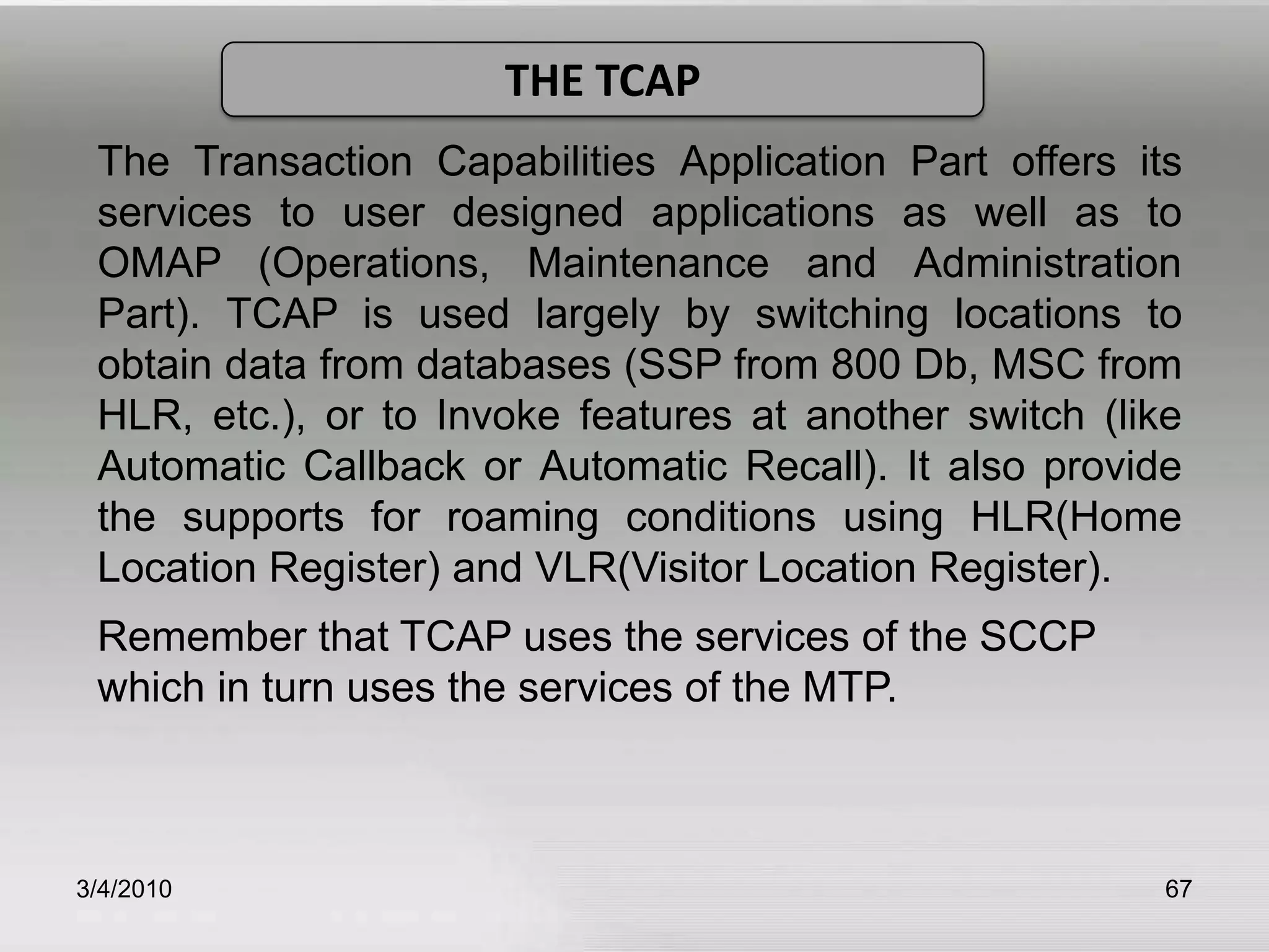 3/5/201063Cont…Signaling Message routing functions :These functions ensure that the signaling message originated by a particular User part are delivered to the same User part at the destination signaling point.Message Discrimination:  In this type of functionality, it answers the question “Is this message is intended for this SP?” if yes then go for distribution.Message Distribution:In this type of functionality, it answers the question “For which user part is it intended?”.All messages handed off to level 3 (by either a higher or lower level) are either en route to the application via level 4 user parts (SCCP, ISDNUP, TUP, etc.) or they are en route to the adjacent node via level 2 and the SS7 signalling links.