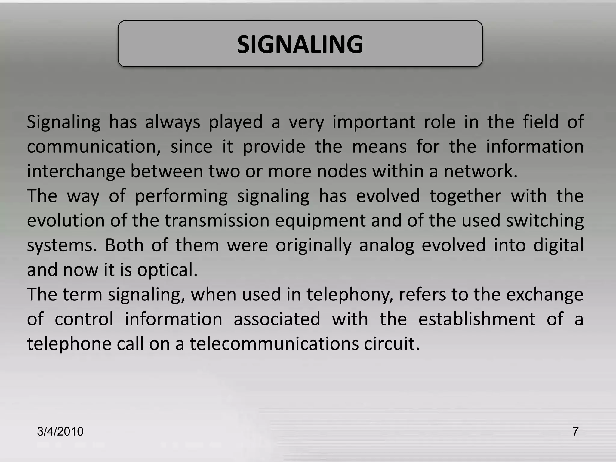3/5/20107SIGNALINGSignaling has always played a very important role in the field of communication, since it provide the means for the information interchange between two or more nodes within a network.The way of performing signaling has evolved together with the evolution of the transmission equipment and of the used switching systems. Both of them were originally analog evolved into digital and now it is optical. The term signaling, when used in telephony, refers to the exchange of control information associated with the establishment of a telephone call on a telecommunications circuit.