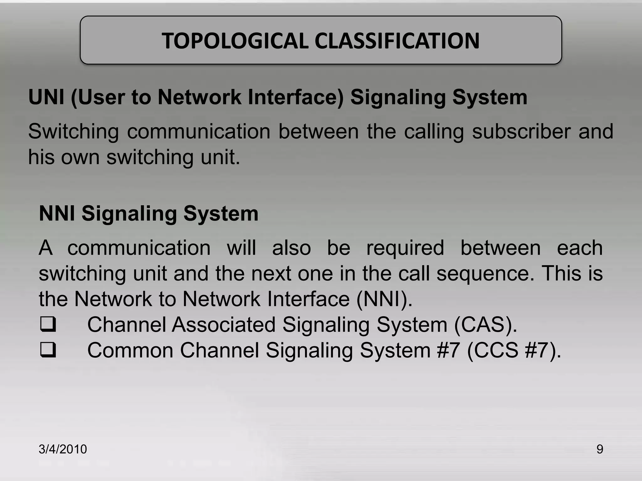 3/5/20109TOPOLOGICAL CLASSIFICATIONUNI (User to Network Interface) Signaling SystemSwitching communication between the calling subscriber and his own switching unit.NNI Signaling SystemA communication will also be required between each switching unit and the next one in the call sequence. This is the Network to Network Interface (NNI).         Channel Associated Signaling System (CAS).