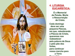 4. LITURGIA
   EUCARÍSTICA:
    É o Memorial
  da Paixão, Morte
   e Ressurreição
      de Cristo.
Cada domingo
 deve ser uma
pequena Páscoa,
em que, relembrando
a Páscoa de Cristo,
queremos nos
reabastecer
pela palavra de Deus
e pelo pão dos
fortes,
para continuar
nossa marcha para
     a Terra
 