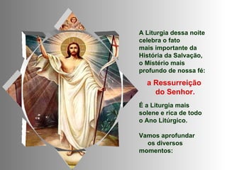 A Liturgia dessa noite
celebra o fato
mais importante da
História da Salvação,
o Mistério mais
profundo de nossa fé:

  a Ressurreição
    do Senhor.
É a Liturgia mais
solene e rica de todo
o Ano Litúrgico.

Vamos aprofundar
  os diversos
momentos:
 