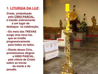 1. LITURGIA DA LUZ:
Cristo, simbolizado
 pelo CÍRIO PASCAL,
é trazido solenemente
     a um lugar de
destaque na celebração.
- Do meio das TREVAS
surge uma nova luz,
  que se irradia
progressivamente
  para todos os lados.
- Diante desse Círio,
proclamamos alegres
     o HINO PASCAL,
  pela vitória de Cristo
sobre as trevas
     da morte e do
pecado.
 