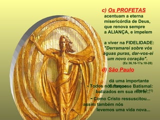 c) Os PROFETAS
         acentuam a eterna
         misericórdia de Deus,
         que renova sempre
         a ALIANÇA, e impelem

        a viver na FIDELIDADE:
        "Derramarei sobre vós
        águas puras, dar-vos-ei
          um novo coração".
                  (Ez 36,16-17a.18-28)

        d) São Paulo

           dá uma importante
 - Todos nós fomos Batismal:
           Catequese
                      (Rm 6.3-11)
     batizados em sua morte...
   - Como Cristo ressuscitou...
assim também nós
      levemos uma vida nova...
 