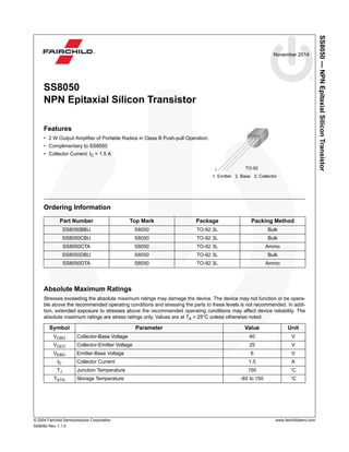SS8050—NPNEpitaxialSiliconTransistor
© 2004 Fairchild Semiconductor Corporation www.fairchildsemi.com
SS8050 Rev. 1.1.0
November 2014
SS8050
NPN Epitaxial Silicon Transistor
Features
• 2 W Output Amplifier of Portable Radios in Class B Push-pull Operation.
• Complimentary to SS8550
• Collector Current: IC = 1.5 A
Ordering Information
Absolute Maximum Ratings
Stresses exceeding the absolute maximum ratings may damage the device. The device may not function or be opera-
ble above the recommended operating conditions and stressing the parts to these levels is not recommended. In addi-
tion, extended exposure to stresses above the recommended operating conditions may affect device reliability. The
absolute maximum ratings are stress ratings only. Values are at TA = 25°C unless otherwise noted.
Part Number Top Mark Package Packing Method
SS8050BBU S8050 TO-92 3L Bulk
SS8050CBU S8050 TO-92 3L Bulk
SS8050CTA S8050 TO-92 3L Ammo
SS8050DBU S8050 TO-92 3L Bulk
SS8050DTA S8050 TO-92 3L Ammo
Symbol Parameter Value Unit
VCBO Collector-Base Voltage 40 V
VCEO Collector-Emitter Voltage 25 V
VEBO Emitter-Base Voltage 6 V
IC Collector Current 1.5 A
TJ Junction Temperature 150 °C
TSTG Storage Temperature -65 to 150 °C
1. Emitter 2. Base 3. Collector
TO-921
 