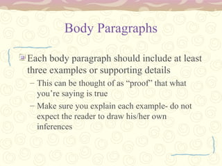 Body Paragraphs
Each body paragraph should include at least
three examples or supporting details
– This can be thought of as “proof” that what
you’re saying is true
– Make sure you explain each example- do not
expect the reader to draw his/her own
inferences
 