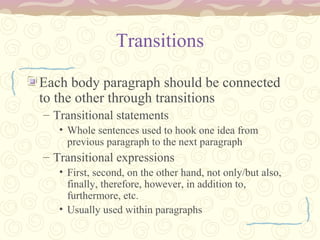 Transitions
Each body paragraph should be connected
to the other through transitions
– Transitional statements
• Whole sentences used to hook one idea from
previous paragraph to the next paragraph
– Transitional expressions
• First, second, on the other hand, not only/but also,
finally, therefore, however, in addition to,
furthermore, etc.
• Usually used within paragraphs
 