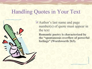 Handling Quotes in Your Text
Author’s last name and page
number(s) of quote must appear in
the text
Romantic poetry is characterized by
the “spontaneous overflow of powerful
feelings” (Wordsworth 263).
 