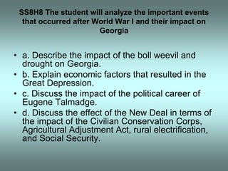 SS8H8 The student will analyze the important events
  that occurred after World War I and their impact on
                       Georgia


• a. Describe the impact of the boll weevil and
  drought on Georgia.
• b. Explain economic factors that resulted in the
  Great Depression.
• c. Discuss the impact of the political career of
  Eugene Talmadge.
• d. Discuss the effect of the New Deal in terms of
  the impact of the Civilian Conservation Corps,
  Agricultural Adjustment Act, rural electrification,
  and Social Security.
 