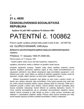 20
21 c, 4650
ČESKOSLOVENSKÁ SOCIALISTICKÁ
REPUBLIKA
Vydáno 15.září1961 vyloženo 15.března 1861
PATENTNÍ č. 100862
Právo k využití vynálezu přísluší státu podle 3 odst. 6 zák. . 34/1957 Sb.
Inž. OLDŘICH KRAMÁŘ, VARvAzov
Zařízeník vytvořenítepelné zpětnévazby pro elektrickéimpulsní
regulátory
Přihlášeno 17. listopadu 1959 (Pv 6585-58) .
Platnost patentu od 17. listopadu 1959
· Tepelná zpětná vazba má za úkol dáti impulsnímu integračnímu
regulátoru přechodnou statiku s ohledem na zpoždění podle časové
konstanty regulované soustavy. Tepelné vazby dávají například vstupnímu okruhu
vlastního regulátoru přechodný napěťový signál ve tvaru rozdílu termoelektrických sil
vzbuzených zahříváním dvou tělísek obsahujících styky termočlánků zapojených v sérii
střídavě proti sobě. Jedno tělísko se zahřívá při kladném regulačním impulsu, druhé při
záporném, obvykle stálým výkonem po dobu trvání regulačního impulsu. •
Zařízení dosavadních konstrukcí mají tělíska ve tvaru cívek s topným vinutím, ve
kterém jsou uloženy izolovaně styky termočlánků. Cívky bývají posuvné proti sobě čely
pro změnu časové konstanty změnou odporu přestupu tepla do proticívky. Čelek jest v
netěsném pouzdře z plechu nebo izolantu. Taková zařízení mají tyto nedostatky: jejich
časová konstanta nedosahuje hodnot blížících se prakticky žádanému maximu 10
minut, hodnota termoelektrické síly je ovlivnitelná nerovnoměrným oteplením zvenku,
velikost časové konstanty je dále závislá na druhu a době provozu, konstrukce jest
vzhledem k nedostatkům zbytečně: složitá. Příčinou nízké časové konstanty jest nízký
poměr tepelné kapacity účinného prostředí termočlánků k faktoru ochlazování,
 