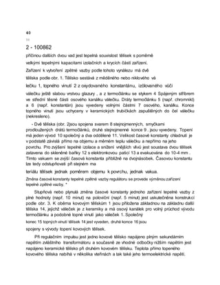 40
50
2 - 100862
příčinou dalších dvou vad jest tepelná souvislost tělísek s poměrně
velkými tepelnými kapacitami izolačních a krycích částí zařízení.
Zařízení k vytvoření zpětné vazby podle tohoto vynálezu má dvě
tělíska podle obr. 1. Tělísko sestává z měděného nebo niklového vá
lečku 1, topného vinutí 2 z oxydovaného konstantánu, izölovaného vůči
válečku ještě slabou vrstvou glazury , a z termočlánku se stykem 4 Spájeným stříbrem
ve střední těsné části osového kanálku válečku. Dráty termočlánku 5 (např. chromnikl)
a 6 (např. konstantán) jsou vyvedeny volnými částmi 7 osového, kanálku. Konce
topného vinutí jsou uchyceny v keramických trubičkách zapuštěných do čel válečku
(nekresleno).
- Dvě tělíska (obr. 2jsou spojena svarem 8 stejnojmenných, smyčkami
prodloužených drátů termočlánků, druhé stejnojmenné konce 9 . jsou vyvedeny. Topení
má jeden vývod 10 společný a dva oddělené 11. Velikost časové konstanty chladnutí je
v podstatě závislá přímo na objemu a měrném teplu válečku a nepřímo na jeho
povrchu. Pro zvýšení tepelné izolace a snížení vnějších vlivů jest soustava dvou tělísek
zatavena do skleněné baňky 12 s elektronkovou paticí 13 a evakuována do 10-4 mm .
Tímto vakuem se zvýší časová konstanta přibližně na dvojnásobek. Časovou konstantu
lze tedy odstupňovati při stejném ma
teriálu tělísek jednak poměrem objemu k povrchu, jednak vakua.
Změna časové konstanty tepelné zpětné vazby regulátoru se provede výměnou zařízení
tepelné zpětné vazby. *
Stupňová nebo plynulá změna časové konstanty jednoho zařízení tepelné vazby z
plné hodnoty (např. 10 minut) na poloviční (např. 5 minut) jest uskutečněna konstrukcí
podle obr. 3. K oběma kovovým tělískům 1 jsou přiložena základnou na základnu další
tělíska 14, jejichž váleček je z keramiky a má osový kanálek pro volný průchod vývodu
termočlánku a podobné topné vinutí jako váleček 1. Společný
konec 15 topných vinutí tělísek 14 jest vyveden, druhé konce 16 jsou
spojeny s vývody topení kovových tělísek.
Při regulačním impulsu jest jedno kovové tělísko napájeno plným sekundárním
napětím zvláštního transformátoru a současně ze vhodné odbočky nižším napětím jest
napájeno keramické tělísko při druhém kovovém tělísku. Teplota přímo topeného
kovového tělíska nabíhá v několika vteřinách a tak také jeho termoelektrické napětí.
 