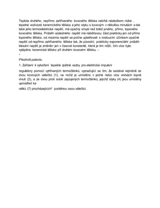 Teplota druhého, nepřímo zahřívaného kovového tělíska nabíhá následkem nízké .
tepelné vodivosti keramického tělíska a jeho styku s kovovým v několika minutách a tak
také jeho termoelektrické napětí, má opačný smysl než totéž prvého, přímo, topeného
kovového tělíska. Průběh výsledného napětí má náběhovou část prakticky jen od přímo
topeného tělíska, od maxima napětí se počne uplatňovati s rostoucím účinkem opačné
napětí od nepřímo zahřívaného tělíska tak, že původní, prakticky exponenciální průběh
klesání napětí je změněn jen v časové konstantě, která je tím nižší, čím více bylo
vytápěno keramické tělísko při druhém kovovém tělísku. -
*
Předmět patentu
1. Zařízení k vytvoření tepelné zpětné vazby pro elektrické impulsní
regulátory pomocí vyhřívaných termočlánků, vyznačující se tím, že sestává nejméně ze
dvou kovových válečků (1), na nichž je umístěno v jedné nebo více vrstvách topné
vinutí (2), a ze dvou proti sobě zapojených termočlánků, jejichž styky (4) jsou umístěny
uprostřed ka
nálků (7) procházejících“ podélnou osou válečků
 