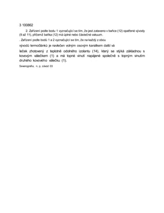 3 100862
2. Zařízení podle bodu 1 vyznačující se tím, že jest zataveno v baňce (12) opatřené vývody
(9 až 11), přičemž baňka (12) má úplné nebo částečné vakuum.
. Zařízení podle bodů 1 a 2 vyznačující se tím, že na každý z obou
vývodů termočlánků je navlečen volným osovým kanálkem další vá
leček zhotovený z teplotně odolného izolantu (14), který se stýká základnou s
kovovým válečkem (1) a má topné vinutí napájené společně s topným vinutím
druhého kovového válečku (1).
Severografia, n. p, závod 03
 