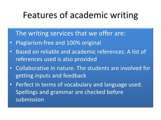 Features of academic writing
The writing services that we offer are:
• Plagiarism-free and 100% original
• Based on reliable and academic references. A list of
references used is also provided
• Collaborative in nature. The students are involved for
getting inputs and feedback
• Perfect in terms of vocabulary and language used.
Spellings and grammar are checked before
submission
 