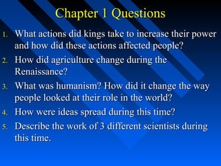 Chapter 1 Questions
1.
2.
3.
4.
5.

What actions did kings take to increase their power
and how did these actions affected people?
How did agriculture change during the
Renaissance?
What was humanism? How did it change the way
people looked at their role in the world?
How were ideas spread during this time?
Describe the work of 3 different scientists during
this time.

 