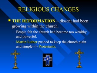 RELIGIOUS CHANGES


THE REFORMATION – dissent had been
growing within the church.
– People felt the church had become too wealthy
and powerful.
– Martin Luther pushed to keep the church plain
and simple => Protestants.

 