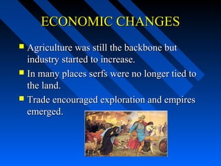 ECONOMIC CHANGES
Agriculture was still the backbone but
industry started to increase.
 In many places serfs were no longer tied to
the land.
 Trade encouraged exploration and empires
emerged.


 