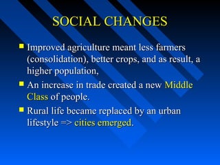 SOCIAL CHANGES
Improved agriculture meant less farmers
(consolidation), better crops, and as result, a
higher population,
 An increase in trade created a new Middle
Class of people.
 Rural life became replaced by an urban
lifestyle => cities emerged.


 