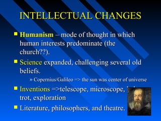 INTELLECTUAL CHANGES
Humanism – mode of thought in which
human interests predominate (the
church??).
 Science expanded, challenging several old
beliefs.


» Copernius/Galileo => the sun was center of universe

Inventions =>telescope, microscope, babytrot, exploration
 Literature, philosophers, and theatre.


 