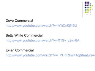 Dove Commercial
http://www.youtube.com/watch?v=iYhCn0jf46U
Betty White Commercial
http://www.youtube.com/watch?v=X1Sv_z9jm8A

Evian Commercial
http://www.youtube.com/watch?v=_PHnRIn74Ag&feature=r

 