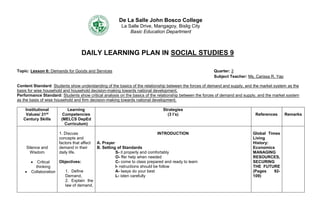 De La Salle John Bosco College
La Salle Drive, Mangagoy, Bislig City
Basic Education Department
DAILY LEARNING PLAN IN SOCIAL STUDIES 9
Topic: Lesson 6: Demands for Goods and Services Quarter: 2
Subject Teacher: Ms. Carissa R. Yap
Content Standard: Students show understanding of the basics of the relationship between the forces of demand and supply, and the market system as the
basis for wise household and household decision-making towards national development.
Performance Standard: Students show critical analysis on the basics of the relationship between the forces of demand and supply, and the market system
as the basis of wise household and firm decision-making towards national development.
Institutional
Values/ 21st
Century Skills
Learning
Competencies
(MELCS DepEd
Curriculum)
Strategies
(3 I’s) References Remarks
Silence and
Wisdom
 Critical
thinking
 Collaboration
1. Discuss
concepts and
factors that affect
demand in their
daily life.
Objectives:
1. Define
Demand,
2. Explain the
law of demand,
INTRODUCTION
A. Prayer
B. Setting of Standards
S- it properly and comfortably
O- ffer help when needed
C- come to class prepared and ready to learn
I- nstructions should be follow
A- lways do your best
L- isten carefully
Global Times
Living
History:
Economics
MANAGING
RESOURCES,
SECURING
THE FUTURE
(Pages 92-
109)
 