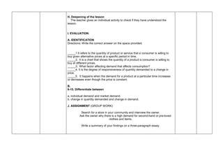 H. Deepening of the lesson
The teacher gives an individual activity to check if they have understood the
lesson.
I. EVALUATION:
A. IDENTIFICATION
Directions: Write the correct answer on the space provided.
_____1 It refers to the quantity of product or service that a consumer is willing to
buy given alternative prices at a specific period in time.
_____2. It is a chart that shows the quantity of a product a consumer is willing to
buy at different prices.
_____3. What factor affecting demand that affects consumption?
_____4. It is the degree of responsiveness of quantity demanded to a change in
price.
_____5. It happens when the demand for a product at a particular time increases
or decreases even though the price is constant.
B.
6-15. Differentiate between
a. individual demand and market demand.
b. change in quantity demanded and change in demand.
J. ASSIGNMENT (GROUP WORK)
Search for a store in your community and interview the owner.
Ask the owner why there is a high demand for second-hand or pre-loved
clothes and items.
Write a summary of your findings on a three-paragraph essay.
 