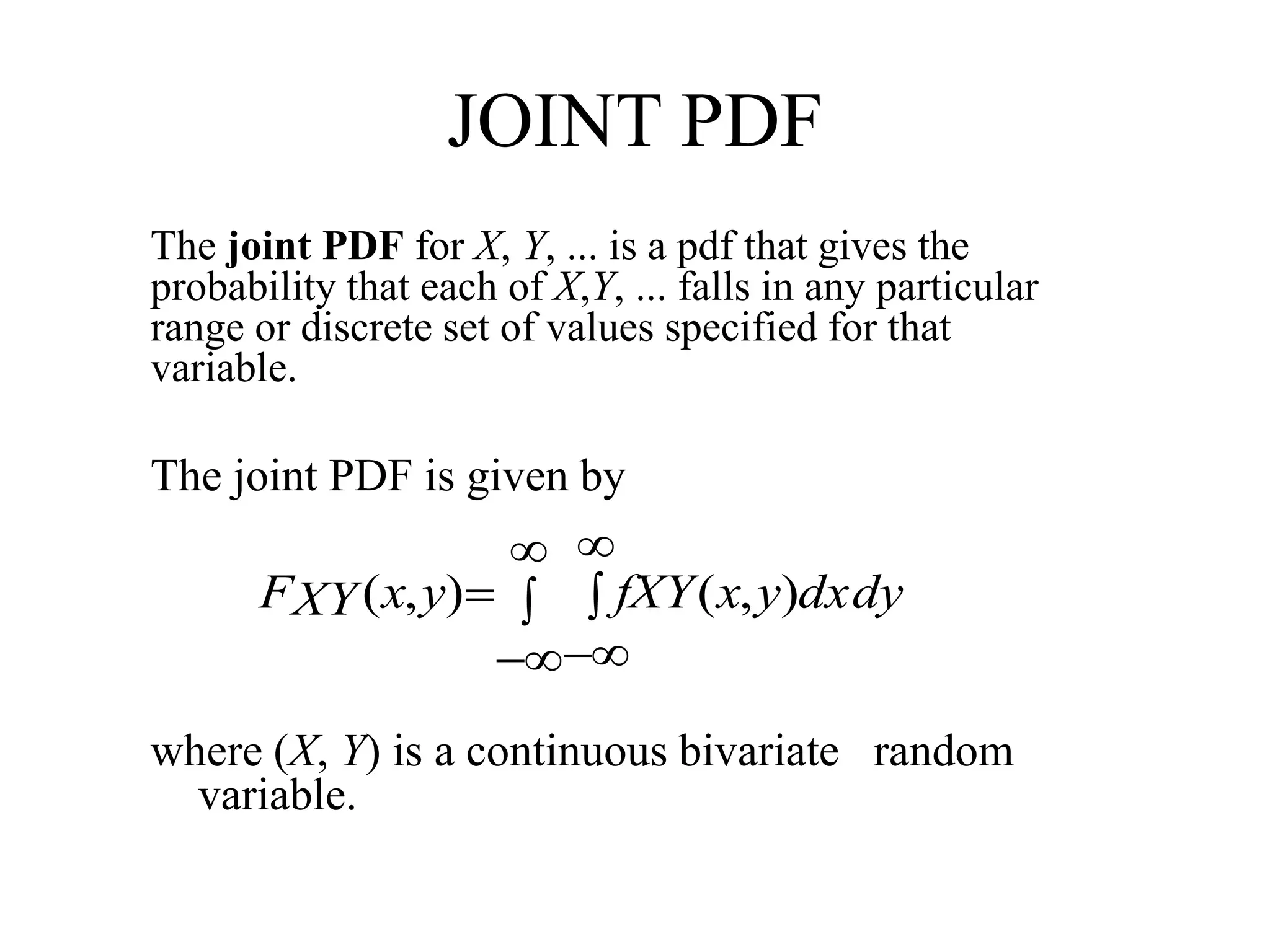 JOINT PDF
The joint PDF for X, Y, ... is a pdf that gives the
probability that each of X,Y, ... falls in any particular
range or discrete set of values specified for that
variable.
The joint PDF is given by
where (X, Y) is a continuous bivariate random
variable.






 dxdyyxfXYyxXYF ),(),(
 