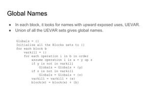 Global Names
● In each block, it looks for names with upward exposed uses, UEVAR.
● Union of all the UEVAR sets gives global names.
Globals = {}
Initialize all the Blocks sets to {}
for each block b
varkill = {}
for each operation i in b in order
assume operation i is x = y op z
if y is not in varkill
Globals = Globals + {y}
if z is not in varkill
Globals = Globals + {z}
varkill = varkill + {x}
block(x) = block(x) + {b}
 