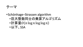 テーマ
•Schönhage–Strassen algorithm
•巨大整数同士の乗算アルゴリズム
•計算量𝑂 𝑛 log 𝑛 log log 𝑛
•以下、SSA
 
