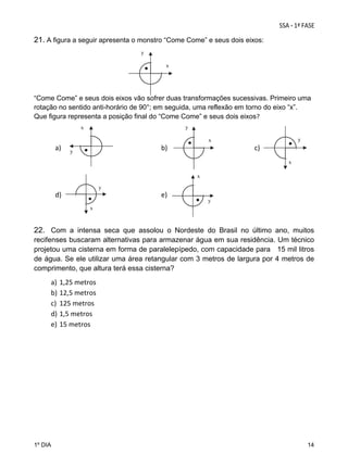 21. A figura a seguir apresenta o monstro “Come Come” e seus dois eixos:
 

y

 
x

 
 
“Come Come” e seus dois eixos vão sofrer duas transformações sucessivas. Primeiro uma
rotação no sentido anti-horário de 90°; em seguida, uma reflexão em torno do eixo “x”.
Que figura representa a posição final do “Come Come” e seus dois eixos? 
y

x

 

y

x

a)  

y

 

 

 

 

b)  

 

 

 

     c)   
x

 
x

 
y

d)  

 

 

 

 

e)  

y

x

22. Com a intensa seca que assolou o Nordeste do Brasil no último ano, muitos
recifenses buscaram alternativas para armazenar água em sua residência. Um técnico
projetou uma cisterna em forma de paralelepípedo, com capacidade para 15 mil litros
de água. Se ele utilizar uma área retangular com 3 metros de largura por 4 metros de
comprimento, que altura terá essa cisterna?

a)
b)
c)
d)
e)

1º DIA

1,25 metros  
12,5 metros 
125 metros 
1,5 metros 
15 metros 
 

14

 