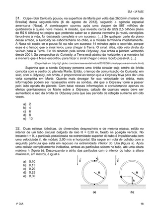 31. O jipe-robô Curiosity pousou na superfície de Marte por volta das 2h33min (horário de
Brasília) desta segunda-feira (6 de agosto de 2012), segundo a agência espacial
americana (Nasa). A aterrissagem ocorreu após uma viagem de 567 milhões de
quilômetros e quase nove meses. A missão, que investiu cerca de US$ 2,5 bilhões (mais
de R$ 5 bilhões) no projeto que pretende saber se o planeta vermelho já reuniu condições
favoráveis à vida, foi declarada completa e um sucesso. (…) Se qualquer parte do plano
desse errado, o Curiosity se esborracharia no chão, e a missão terminaria imediatamente.
A Nasa só soube se o pouso foi ou não um sucesso 14 minutos após o ocorrido, porque
esse é o tempo que o sinal levou para chegar à Terra. O sinal, aliás, não veio direto do
veículo para a Terra. Ele foi rebatido pela sonda Odyssey, que orbita o planeta vermelho
desde 2001. Da perspectiva do Curiosity, a Terra está abaixo do horizonte, e a manobra foi
a maneira que a Nasa encontrou para fazer o sinal chegar o mais rápido possível. (…)
(Disponível em: http://g1.globo.com/ciencia-e-saude/noticia/2012/08/curiosity-pousa-em-marte.html)

Suponha que a sonda Odyssey percorra uma órbita circular cujo centro da órbita
coincida com o centro do planeta Marte. Então, o tempo de comunicação do Curiosity, em
solo, com a Odyssey, em órbita, é proporcional ao tempo que a Odyssey leva para dar uma
volta completa em Marte. Quanto mais devagar for sua velocidade de órbita, mais
informações podem ser repassadas entre as sondas, até que a Odyssey torne a passar
pelo lado oposto do planeta. Com base nessas informações e considerando apenas os
efeitos gravitacionais de Marte sobre a Odyssey, calcule de quantas vezes deve ser
aumentado o raio da órbita da Odyssey para que seu período de rotação aumente em oito
vezes.
a)
b)
c)
d)
e)

2
4
6
8
10

32. Duas esferas idênticas, de dimensões desprezíveis e de mesma massa, estão no
interior de um tubo circular delgado de raio R = 0,30 m, fixado na posição vertical. No
instante t = 0, a partícula posicionada na extremidade superior do tubo é impulsionada com
uma velocidade
de módulo 2,00 m/s e horizontal. Ela segue em rota de colisão com a
segunda partícula que está em repouso na extremidade inferior do tubo (figura a). Após
uma colisão completamente inelástica, ambas as partículas sobem no tubo, até uma altura
máxima h (figura b). Desprezando o atrito das partículas com o interior do tubo, a altura
máxima h, em metros, é igual a
a)
b)
c)
d)
e)

0,10
0,15
0,20
0,25
0,30

 

1º DIA

18

 
