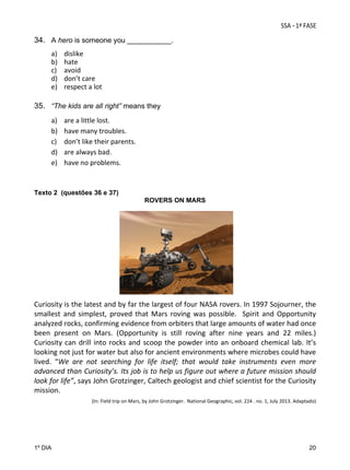 34. A hero is someone you ___________.
a)
b)
c)
d)
e)

dislike 
hate 
avoid 
don’t care 
respect a lot 

 

35. “The kids are all right” means they 
 

a)
b)
c)
d)
e)
 
 

are a little lost. 
have many troubles. 
don’t like their parents. 
are always bad. 
have no problems. 

Texto 2 (questões 36 e 37)
ROVERS ON MARS

                                                         

 

Curiosity is the latest and by far the largest of four NASA rovers. In 1997 Sojourner, the 
smallest  and  simplest,  proved  that  Mars  roving  was  possible.    Spirit  and  Opportunity 
analyzed rocks, confirming evidence from orbiters that large amounts of water had once 
been  present  on  Mars.  (Opportunity  is  still  roving  after  nine  years  and  22  miles.)  
Curiosity  can  drill  into  rocks  and  scoop  the  powder  into  an  onboard  chemical  lab.  It’s 
looking not just for water but also for ancient environments where microbes could have 
lived.  “We  are  not  searching  for  life  itself;  that  would  take  instruments  even  more 
advanced than Curiosity’s. Its job is to help us figure out where a future mission should 
look for life”, says John Grotzinger, Caltech geologist and chief scientist for the Curiosity 
mission. 
 
                   (In: Field trip on Mars, by John Grotzinger.  National Geographic, vol. 224 . no. 1, July 2013. Adaptado) 

.

1º DIA

20

 