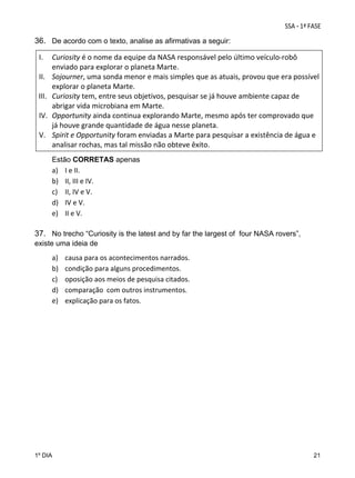 36. De acordo com o texto, analise as afirmativas a seguir:
I.
II.
III.
IV.
V.
 

Curiosity é o nome da equipe da NASA responsável pelo último veículo‐robô 
enviado para explorar o planeta Marte. 
Sojourner, uma sonda menor e mais simples que as atuais, provou que era possível 
explorar o planeta Marte.  
Curiosity tem, entre seus objetivos, pesquisar se já houve ambiente capaz de 
abrigar vida microbiana em Marte.  
Opportunity ainda continua explorando Marte, mesmo após ter comprovado que 
já houve grande quantidade de água nesse planeta.   
Spirit e Opportunity foram enviadas a Marte para pesquisar a existência de água e 
analisar rochas, mas tal missão não obteve êxito. 
Estão CORRETAS apenas 
a) I e II. 
b) II, III e IV. 
c) II, IV e V.  
d) IV e V. 
e) II e V. 
 

37. No trecho “Curiosity is the latest and by far the largest of four NASA rovers”,
existe uma ideia de

a)
b)
c)
d)
e)

1º DIA

causa para os acontecimentos narrados. 
condição para alguns procedimentos. 
oposição aos meios de pesquisa citados.  
comparação  com outros instrumentos.  
explicação para os fatos. 

21

 