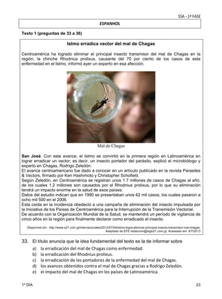 ESPANHOL

 
Texto 1 (preguntas de 33 a 36)

Istmo erradica vector del mal de Chagas
Centroamérica ha logrado eliminar el principal insecto transmisor del mal de Chagas en la
región, la chinche Rhodnius prolixus, causante del 70 por ciento de los casos de esta
enfermedad en el Istmo, informó ayer un experto en esa afección.

Mal de Chagas
San José. Con este avance, el Istmo se convirtió en la primera región en Latinoamérica en
lograr erradicar un vector; es decir, un insecto portador del parásito, explicó el microbiólogo y
experto en Chagas, Rodrigo Zeledón.
El avance centroamericano fue dado a conocer en un artículo publicado en la revista Parasites
& Vectors, firmado por Ken Hashimoto y Christopher Schofield.
Según Zeledón, en Centroamérica se registran unos 1.7 millones de casos de Chagas al año,
de los cuales 1.2 millones son causados por el Rhodnius prolixus, por lo que su eliminación
tendrá un impacto enorme en la salud de esos países.
Datos del estudio indican que en 1990 se presentaban unos 62 mil casos, los cuales pasaron a
ocho mil 500 en el 2006.
Esta caída en la incidencia obedeció a una campaña de eliminación del insecto impulsada por
la Iniciativa de los Países de Centroamérica para la Interrupción de la Transmisión Vectorial.
De acuerdo con la Organización Mundial de la Salud, se mantendrá un período de vigilancia de
cinco años en la región para finalmente declarar como erradicado el insecto.
Disponível em: http://www.s21.com.gt/internacionales/2012/07/04/istmo-logra-eliminar-principal-insecto-transmisor-mal-chagas.
Adaptado de EFE redaccion@siglo21.com.gt. Acessado em: 8/7/2013

33. El título anuncia que la idea fundamental del texto es la de informar sobre
a) la erradicación del mal de Chagas como enfermedad. 
b) la erradicación del Rhodnius prolixus. 
c) la erradicación de los portadores de la enfermedad del mal de Chagas. 
d) los avances obtenidos contra el mal de Chagas gracias a Rodrigo Zeledón. 
e) el impacto del mal de Chagas en los países de Latinoamérica. 
1º DIA

23

 